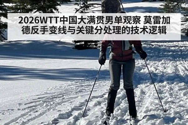 2026WTT中国大满贯男单观察 莫雷加德反手变线与关键分处理的技术逻辑