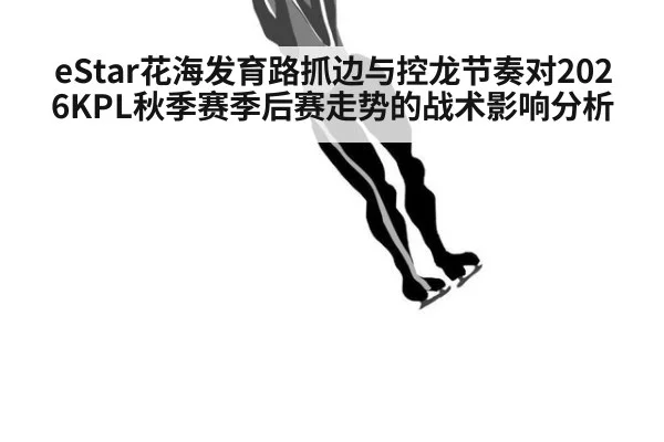 eStar花海发育路抓边与控龙节奏对2026KPL秋季赛季后赛走势的战术影响分析